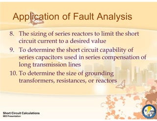 8. The sizing of series reactors to limit the short
circuit current to a desired value
9. To determine the short circuit capability of
series capacitors used in series compensation of
long transmission lines
10. To determine the size of grounding
transformers, resistances, or reactors
Short Circuit Calculations
IIEE Presentation
Application of Fault Analysis
 
