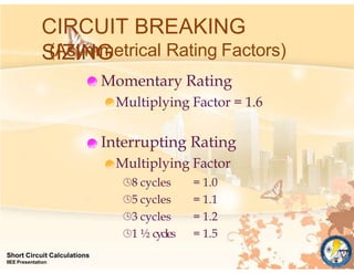 CIRCUIT BREAKING
SIZING
(Asymmetrical Rating Factors)
Momentary Rating
Multiplying Factor = 1.6
Interrupting Rating
Multiplying Factor
Short Circuit Calculations
IIEE Presentation
8 cycles
5 cycles
3 cycles
1 ½ cycles
= 1.0
= 1.1
= 1.2
= 1.5
 