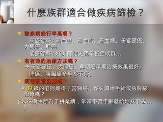 什麼族群適合做疾病篩檢 ? 該疾病盛行率高嗎 ?  高盛行率 : 高血壓、高血脂、高血糖、子宮頸癌、大腸癌、肝癌  低盛行率 : XOX 阿諾史瓦辛格症候群… 有有效的治療方法嗎 ?  子宮頸癌、大腸癌、鼻咽癌早期治療效果很好。  肺癌、胰臟癌多半都不好。 病患願意就醫嗎 ?     89 歲的老阿媽得子宮頸癌，你要讓她手術或放射線治療嗎 ? ( 以往衛生所為了拼業績，常常不管年齡就給她抹下去… ) 