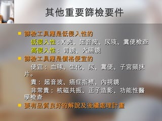 其他重要篩檢要件 篩檢工具應是低侵入性的  低侵入性 : X 光、超音波、尿液、糞便檢查  高侵入性 :  胃鏡、大腸鏡 篩檢工具應是價格便宜的  便宜 :  血球、生化、尿、糞便、子宮頸抹片。  貴 :  超音波、癌症指標、內視鏡  非常貴 :  核磁共振、正子造影、功能性醫學檢查 要有品質良好的解說及後續處理計畫 