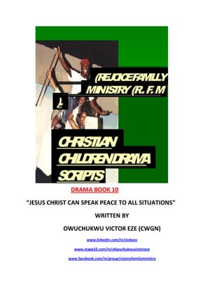 DRAMA BOOK 10
“JESUS CHRIST CAN SPEAK PEACE TO ALL SITUATIONS”
WRITTEN BY
OWUCHUKWU VICTOR EZE (CWGN)
www.linkedin.com/in/vickezo
www.stage32.com/in/okwuchukwuvictoreze
www.facebook.com/in/group/rejoicefamilyministry
(REJOICEFAMILLY
MINISTRY(R.F.M
).
CHRISTIAN
CHILDRENDRAMA
SCRIPTS
.
 