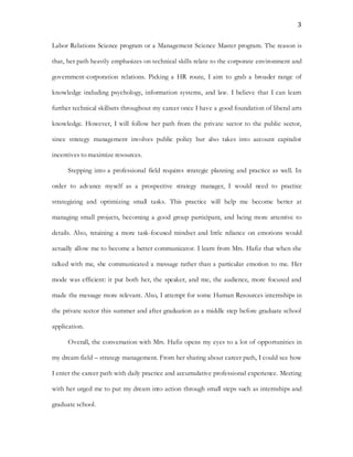 3
Labor Relations Science program or a Management Science Master program. The reason is
that, her path heavily emphasizes on technical skills relate to the corporate environment and
government-corporation relations. Picking a HR route, I aim to grab a broader range of
knowledge including psychology, information systems, and law. I believe that I can learn
further technical skillsets throughout my career once I have a good foundation of liberal arts
knowledge. However, I will follow her path from the private sector to the public sector,
since strategy management involves public policy but also takes into account capitalist
incentives to maximize resources.
Stepping into a professional field requires strategic planning and practice as well. In
order to advance myself as a prospective strategy manager, I would need to practice
strategizing and optimizing small tasks. This practice will help me become better at
managing small projects, becoming a good group participant, and being more attentive to
details. Also, retaining a more task-focused mindset and little reliance on emotions would
actually allow me to become a better communicator. I learn from Mrs. Hafiz that when she
talked with me, she communicated a message rather than a particular emotion to me. Her
mode was efficient: it put both her, the speaker, and me, the audience, more focused and
made the message more relevant. Also, I attempt for some Human Resources internships in
the private sector this summer and after graduation as a middle step before graduate school
application.
Overall, the conversation with Mrs. Hafiz opens my eyes to a lot of opportunities in
my dream field – strategy management. From her sharing about career path, I could see how
I enter the career path with daily practice and accumulative professional experience. Meeting
with her urged me to put my dream into action through small steps such as internships and
graduate school.
 
