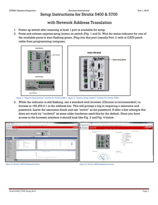 DYNAC Systems Integration Hartness International Dec 1, 2015
Stratix5400_5700_Setup_Rev1 Page 1
Setup Instructions for Stratix 5400 & 5700
with Network Address Translation
1. Power up switch after ensuring at least 1 port is available for setup
2. Press and release express setup button on switch (Fig. 1 and 2). Wait for status indicator for one of
the available ports to start flashing green. Plug into that port (usually Port 1) with at CAT5 patch
cable from programming computer.
3. While the indicator is still flashing, use a standard web browser (Chrome is reccomended ) to
browse to 169.254.0.1 in the address bar. This will prompt a log in requiring a username and
password. Leave the username blank and use "switch" as the password. If after a few attempts this
does not work try "rockwell" as some older hardware used this for the default. Once you have
access to the browser interface it should look like Fig. 3 and Fig. 4 below.
Figure 3: Stratix 5700 Dashboard Screen Figure 4: Stratix 5400 Dashboard Screen
Figure 2: "Express Setup Button" location For Stratix 5700'sFigure 1: "Express Setup Button" location for Stratix 5400's
 