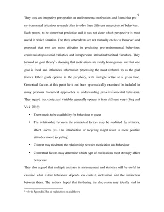   9	
  
They took an integrative perspective on environmental motivation, and found that pro-
environmental behaviour research often involve three different antecedents of behaviour.
Each proved to be somewhat predictive and it was not clear which perspective is most
useful in which situation. The three antecedents are not mutually exclusive however, and
proposed that two are most effective in predicting pro-environmental behaviour:
contextual/dispositional variables and intrapersonal attitudinal/habitual variables. They
focused on goal theory9
- showing that motivations are rarely homogenous and that one
goal is focal and influences information processing the most (referred to as the goal
frame). Other goals operate in the periphery, with multiple active at a given time.
Contextual factors at this point have not been systematically examined or included in
many previous theoretical approaches to understanding pro-environmental behaviour.
They argued that contextual variables generally operate in four different ways (Steg and
Vlek, 2010):
• There needs to be availability for behaviour to occur
• The relationship between the contextual factors may be mediated by attitudes,
affect, norms (ex. The introduction of recycling might result in more positive
attitudes toward recycling)
• Context may moderate the relationship between motivation and behaviour
• Contextual factors may determine which type of motivations most strongly affect
behaviour
They also argued that multiple analyses in measurement and statistics will be useful to
examine what extent behaviour depends on context, motivation and the interaction
between them. The authors hoped that furthering the discussion may ideally lead to
	
  	
  	
  	
  	
  	
  	
  	
  	
  	
  	
  	
  	
  	
  	
  	
  	
  	
  	
  	
  	
  	
  	
  	
  	
  	
  	
  	
  	
  	
  	
  	
  	
  	
  	
  	
  	
  	
  	
  	
  	
  	
  	
  	
  	
  	
  	
  	
  	
  	
  	
  	
  	
  	
  	
  	
  
9	
  refer	
  to	
  Appendix	
  2	
  for	
  an	
  explanation	
  on	
  goal	
  theory	
  
 