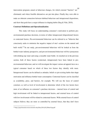   10	
  
intervention programs aimed at behaviour changes, for which external “barriers” are
eliminated, and where feasible alternatives are put into place. Finally they were able to
make an inherent connection between habitual behaviour and intrapersonal dispositions,
and show that goals have a major influence in shaping habits (Steg & Vlek, 2010).
Construct Definitions and Operationalization
This study will focus on understanding consumer’s motivation to perform pro-
environmental purchase decisions, in terms of either intrapersonal (dispositional) factors
or contextual factors. Pro-environmental behaviour can be referred to as “behavior that
consciously seeks to minimize the negative impact of one’s actions on the natural and
built world.”10
In our study, pro-environmental behaviour will be looked at from the
bottled water industry perspective, and pro-environmental behaviour will be synonymous
with drinking tap water and using a reusable water bottle. As touched on in the previous
section, both of these factors (contextual, intrapersonal) have been linked to pro-
environmental behaviour, and we will investigate the impact various ad appeals have on a
typical consumer based on which of these two factors they identify with more.
Intrapersonal factors can be defined as attitudes, beliefs or pre-existing habits that shape
motivation and influence bottled water consumption. Contextual factors can be classified
as availability, price, and barriers, for example. We will use the locus of control
construct, as well as level of involvement to determine which of the two factors have
more of an influence on consumer’s purchase decisions – internal locus of control and
high involvement will be linked to intrapersonal factors, and external locus of control
with low involvement will be related to contextual factors. With external locus of control
subjects believe; they are more so controlled by external forces, that they don’t have
	
  	
  	
  	
  	
  	
  	
  	
  	
  	
  	
  	
  	
  	
  	
  	
  	
  	
  	
  	
  	
  	
  	
  	
  	
  	
  	
  	
  	
  	
  	
  	
  	
  	
  	
  	
  	
  	
  	
  	
  	
  	
  	
  	
  	
  	
  	
  	
  	
  	
  	
  	
  	
  	
  	
  	
  
10	
  http://psychsustain.voices.wooster.edu/files/2014/01/Mind-­‐Gap.pdf	
  
 