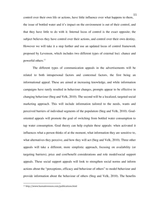   11	
  
control over their own life or actions, have little influence over what happens to them,
the issue of bottled water and it’s impact on the environment is out of their control, and
that they have little to do with it. Internal locus of control is the exact opposite; the
subject believes they have control over their actions, and control over their own destiny.
However we will take it a step further and use an updated locus of control framework
proposed by Levenson, which includes two different types of external loci: chance and
powerful others.11
The different types of communication appeals in the advertisements will be
related to both intrapersonal factors and contextual factors, the first being an
informational appeal. These are aimed at increasing knowledge, and while information
campaigns have rarely resulted in behaviour changes, prompts appear to be effective in
changing behaviour (Steg and Velk, 2010). The second will be a localized, targeted social
marketing approach. This will include information tailored to the needs, wants and
perceived barriers of individual segments of the population (Steg and Velk, 2010). Goal-
oriented appeals will promote the goal of switching from bottled water consumption to
tap water consumption. Goal theory can help explain these appeals: when activated it
influences what a person thinks of at the moment, what information they are sensitive to,
what alternatives they perceive, and how they will act (Steg and Velk, 2010). Three other
appeals will take a different, more simplistic approach, focusing on availability (or
targeting barriers), price and cost/benefit considerations and role model/social support
appeals. These social support appeals will look to strengthen social norms and inform
actions about the “perceptions, efficacy and behaviour of others” to model behaviour and
provide information about the behaviour of others (Steg and Velk, 2010). The benefits
	
  	
  	
  	
  	
  	
  	
  	
  	
  	
  	
  	
  	
  	
  	
  	
  	
  	
  	
  	
  	
  	
  	
  	
  	
  	
  	
  	
  	
  	
  	
  	
  	
  	
  	
  	
  	
  	
  	
  	
  	
  	
  	
  	
  	
  	
  	
  	
  	
  	
  	
  	
  	
  	
  	
  	
  
11	
  http://www.hannalevenson.com/publications.html	
  
 