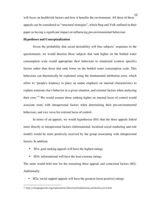   12	
  
will focus on health/risk factors and how it benefits the environment. All three of these
appeals can be considered as “structural strategies”, which Steg and Velk outlined in their
paper as having a significant impact on influencing pro-environmental behaviour.
Hypotheses and Conceptualization
Given the probability that social desirability will bias subjects’ responses to the
questionnaire, we would theorize those subjects that rank higher on the bottled water
consumption scale would appropriate their behaviour to situational (context specific)
factors rather than those that rank lower on the bottled water consumption scale. This
behaviour can theoretically be explained using the fundamental attribution error, which
refers to “people's tendency to place an undue emphasis on internal characteristics to
explain someone else's behavior in a given situation, and external factors when analyzing
their own.”12
We would assume those ranking higher on internal locus of control would
associate more with intrapersonal factors when determining their pro-environmental
behaviour, and vice versa for external locus of control.
In terms of ad appeals, we would hypothesize (H1) that the three appeals linked
more directly to intrapersonal factors (informational, localized social marketing and role
model) would be more positively received by the group associating with intrapersonal
factors. In addition:
• H1a: goal seeking appeals will have the highest ratings
• H1b: informational will have the least extreme ratings
The same would hold true for the remaining three appeals and contextual factors (H2).
Additionally:
• H2a: social support appeals will have the greatest (most positive) ratings
	
  	
  	
  	
  	
  	
  	
  	
  	
  	
  	
  	
  	
  	
  	
  	
  	
  	
  	
  	
  	
  	
  	
  	
  	
  	
  	
  	
  	
  	
  	
  	
  	
  	
  	
  	
  	
  	
  	
  	
  	
  	
  	
  	
  	
  	
  	
  	
  	
  	
  	
  	
  	
  	
  	
  	
  
12	
  http://changingminds.org/explanations/theories/fundamental_attribution_error.htm	
  
 