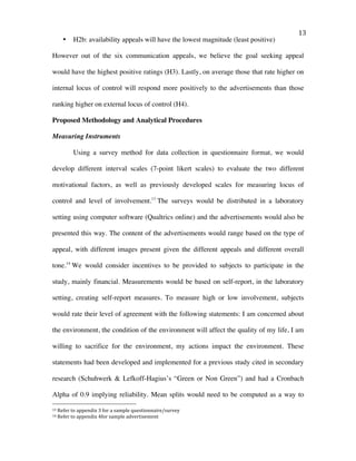   13	
  
• H2b: availability appeals will have the lowest magnitude (least positive)
However out of the six communication appeals, we believe the goal seeking appeal
would have the highest positive ratings (H3). Lastly, on average those that rate higher on
internal locus of control will respond more positively to the advertisements than those
ranking higher on external locus of control (H4).
Proposed Methodology and Analytical Procedures
Measuring Instruments
Using a survey method for data collection in questionnaire format, we would
develop different interval scales (7-point likert scales) to evaluate the two different
motivational factors, as well as previously developed scales for measuring locus of
control and level of involvement.13
The surveys would be distributed in a laboratory
setting using computer software (Qualtrics online) and the advertisements would also be
presented this way. The content of the advertisements would range based on the type of
appeal, with different images present given the different appeals and different overall
tone.14
We would consider incentives to be provided to subjects to participate in the
study, mainly financial. Measurements would be based on self-report, in the laboratory
setting, creating self-report measures. To measure high or low involvement, subjects
would rate their level of agreement with the following statements: I am concerned about
the environment, the condition of the environment will affect the quality of my life, I am
willing to sacrifice for the environment, my actions impact the environment. These
statements had been developed and implemented for a previous study cited in secondary
research (Schuhwerk & Lefkoff-Hagius’s “Green or Non Green”) and had a Cronbach
Alpha of 0.9 implying reliability. Mean splits would need to be computed as a way to
	
  	
  	
  	
  	
  	
  	
  	
  	
  	
  	
  	
  	
  	
  	
  	
  	
  	
  	
  	
  	
  	
  	
  	
  	
  	
  	
  	
  	
  	
  	
  	
  	
  	
  	
  	
  	
  	
  	
  	
  	
  	
  	
  	
  	
  	
  	
  	
  	
  	
  	
  	
  	
  	
  	
  	
  
13	
  Refer	
  to	
  appendix	
  3	
  for	
  a	
  sample	
  questionnaire/survey	
  	
  
14	
  Refer	
  to	
  appendix	
  4for	
  sample	
  advertisement	
  	
  
 