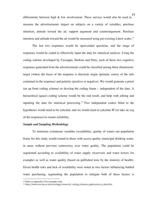   14	
  
differentiate between high & low involvement. These surveys would also be used to
measure the advertisements impact on subjects on a variety of variables; purchase
intention, attitude toward the ad, support argument and counterargument. Purchase
intention and attitude toward the ad would be measured using pre-existing Likert scales.15
The last two responses would be open-ended questions, and the range of
responses would be coded to effectively input the data for statistical analysis. Using the
coding scheme developed by Cacioppo, Harkins and Petty, each of these two cognitive
responses generated from the advertisements could be classified among three dimensions:
target (where the focus of the response is directed) origin (primary source of the info
contained in the response) and polarity (positive or negative). We would generate a priori
(an up front coding scheme) to develop the coding frame – independent of the data. A
hierarchical (quasi) coding scheme would be the end result, and help with editing and
inputting the data for statistical processing.16
Two independent coders blind to the
hypotheses would need to be solicited, and we would need to calculate R2
(or take an avg
of the responses) to ensure reliability.
Sample and Sampling Methodology
To minimize extraneous variables (availability, quality of water) our population
frame for this study would extend to those with access quality municipal drinking water,
in areas without previous controversy over water quality. The population could be
segmented according to availability of water supply (reservoirs and water towers for
example) as well as water quality (based on published tests by the ministry of health).
Given health risks and lack of availability were noted as two factors influencing bottled
water purchasing, segmenting the population to mitigate both of these factors is
	
  	
  	
  	
  	
  	
  	
  	
  	
  	
  	
  	
  	
  	
  	
  	
  	
  	
  	
  	
  	
  	
  	
  	
  	
  	
  	
  	
  	
  	
  	
  	
  	
  	
  	
  	
  	
  	
  	
  	
  	
  	
  	
  	
  	
  	
  	
  	
  	
  	
  	
  	
  	
  	
  	
  	
  
15	
  Refer	
  to	
  appendix	
  5	
  for	
  example	
  scale	
  	
  
16	
  http://www.surrey.ac.uk/sociology/research/	
  coding_schemes_application_to_data.htm	
  
 