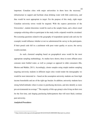   15	
  
important. Canadian cities with major universities in them have the necessary
infrastructure to support and facilitate clean drinking water with little controversy, and
thus would be most appropriate to target. For the purpose of this study, eight major
Canadian university towns would be targeted. With the express permission of the
Universities’, student directories would be used as the sample frame, and a direct email
campaign soliciting offers to participate in the study (with a stipend) would be circulated.
Pre-screening questions related to the geography of respondents (postal code and city for
example) would influence whether or not we administered the survey to the participants.
If their postal code fell in a catchment with poor water quality or access, the survey
would conclude.
As such, clustered sampling based on geographical areas would be the most
appropriate sampling methodology. As studies have shown, those in more affluent areas
consume more bottled water, as well as younger as opposed to older consumers (Hu,
Morton and Mahler, 2011). Accordingly, cluster samples using simple random sampling
targeting university students in different major cities would render the demographic we
would be most interested in – based on the assumption university students are from high
income households and are of the right age bracket. In addition, university students have
strong beliefs/attitudes when it comes to purchasing decisions, and also identify as more
pro-environmental on average.17
The majority of this age group is also living on their own
for the first time, and shaping purchasing habits/patterns that will most likely continue
past university.
Analytical Procedures
	
  	
  	
  	
  	
  	
  	
  	
  	
  	
  	
  	
  	
  	
  	
  	
  	
  	
  	
  	
  	
  	
  	
  	
  	
  	
  	
  	
  	
  	
  	
  	
  	
  	
  	
  	
  	
  	
  	
  	
  	
  	
  	
  	
  	
  	
  	
  	
  	
  	
  	
  	
  	
  	
  	
  	
  
17	
  http://www.scielo.org.co/scielo.php?pid=S0120-­‐05342013000300013&script=sci_arttext	
  
 