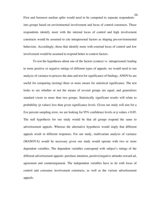   16	
  
First and foremost median splits would need to be computed to separate respondents
into groups based on environmental involvement and locus of control constructs. Those
respondents identify more with the internal locus of control and high involvement
constructs would be assumed to cite intrapersonal factors as shaping pro-environmental
behaviour. Accordingly, those that identify more with external locus of control and low
involvement would be assumed to respond better to context factors.
To test the hypotheses about one of the factors (context vs. intrapersonal) leading
to more positive or negative ratings of different types of appeals, we would need to run
analysis of variance to process the data and test for significance of findings. ANOVAs are
useful for comparing (testing) three or more means for statistical significance. The test
looks to see whether or not the means of several groups are equal, and generalizes
standard t-tests to more than two groups. Statistically significant results will relate to
probability (p values) less than given significance levels. Given our study will aim for a
five percent sampling error, we are looking for 95% confidence levels or p values < 0.05.
The null hypothesis for our study would be that all groups respond the same to
advertisement appeals. Whereas the alternative hypothesis would imply that different
appeals result in different responses. For our study, multivariate analysis of variance
(MANOVA) would be necessary given our study would operate with two or more
dependent variables. The dependent variables correspond with subject’s ratings of the
different advertisement appeals: purchase intention, positive/negative attitudes toward ad,
agreement and counterargument. The independent variables have to do with locus of
control and consumer involvement constructs, as well as the various advertisement
appeals.
 