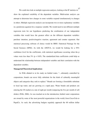   17	
  
We could also look at multiple regression analyses, looking at the R2
statistics to
show the explained variability of the dependent variables. Multivariate analysis can
attempt to determine how changes in some variables respond simultaneously to changes
in others. Multiple regression analysis can incorporate two or more explanatory variables
in a prediction equation for a response variable. We would need to run different multiple
regression tests for our hypotheses predicting the combination of our independent
variables that would have the greatest affect on the different dependent variables:
purchase intention, positive/negative reaction, agreement and counter argument. Our
statistical processing software of choice would be IBM’s Statistical Package for the
Social Sciences (SPSS). As with the ANOVA, we would be looking for a 95%
confidence level for the coefficients, with statistical significance occurring when the p
values were less than 5% (p < 0.05). The standardized beta coefficients could help us
understand the relationship between independent variables and their correlation with the
dependent variables.
Managerial/Theoretical Implications
As Wilk alluded to in his study on bottled water, “…ultimately controlled by
corporations, brands can never fully substitute for the kinds of culturally meaningful
objects and categories they seek to replace.” Brands are forming a formidable substitute
to local tap water, and are growing at a rapid pace. Water brands and products are
entering the US market at a rate of eight per month (outpacing the five per month of soft
drinks) (Wilk, 2006). As was touched on in the introduction, bottled water corporations
are owned by some of the most powerful organizations in the world, from Coca-Cola to
PepsiCo. As such, the advertising budgets regularly approach the 60 million dollar
 