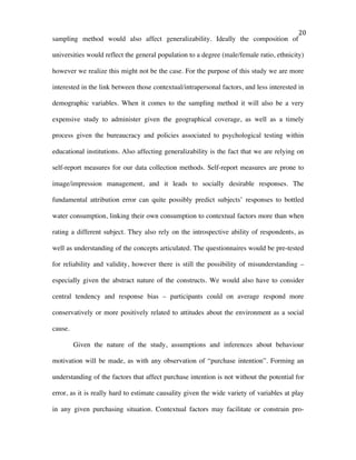   20	
  
sampling method would also affect generalizability. Ideally the composition of
universities would reflect the general population to a degree (male/female ratio, ethnicity)
however we realize this might not be the case. For the purpose of this study we are more
interested in the link between those contextual/intrapersonal factors, and less interested in
demographic variables. When it comes to the sampling method it will also be a very
expensive study to administer given the geographical coverage, as well as a timely
process given the bureaucracy and policies associated to psychological testing within
educational institutions. Also affecting generalizability is the fact that we are relying on
self-report measures for our data collection methods. Self-report measures are prone to
image/impression management, and it leads to socially desirable responses. The
fundamental attribution error can quite possibly predict subjects’ responses to bottled
water consumption, linking their own consumption to contextual factors more than when
rating a different subject. They also rely on the introspective ability of respondents, as
well as understanding of the concepts articulated. The questionnaires would be pre-tested
for reliability and validity, however there is still the possibility of misunderstanding –
especially given the abstract nature of the constructs. We would also have to consider
central tendency and response bias – participants could on average respond more
conservatively or more positively related to attitudes about the environment as a social
cause.
Given the nature of the study, assumptions and inferences about behaviour
motivation will be made, as with any observation of “purchase intention”. Forming an
understanding of the factors that affect purchase intention is not without the potential for
error, as it is really hard to estimate causality given the wide variety of variables at play
in any given purchasing situation. Contextual factors may facilitate or constrain pro-
 