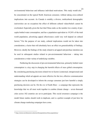   21	
  
environmental behaviour and influence individual motivations. This study would also
be concentrated on the typical North American consumer, without taking cross-cultural
implications into account. As Canada is notably a diverse, multicultural demographic
(universities are no exception) the effect of different cultural values/beliefs cannot be
overlooked. Especially given the fact that China ranks as the number two country of per-
capita bottled water consumption, and has a population equivalent to 19.24% of the total
world population, advertising appeal effectiveness could very well depend on cultural
factors.21
For the purpose of our study, cultural implications would not be taken into
consideration, a factor that will absolutely have an effect on generalizability of findings.
However, ideally the findings of the study related to ad appeal and purchase intention can
be used in subsequent studies related to pro-environmental behaviour – taking into
consideration a wider variety of underlying variables.
Furthering the discussion of pro-environmental behaviour, primarily bottled water
consumption is a key step in changing the harmful effects of mass global consumption.
By considering purchasing decisions related two to factors (contextual, intrapersonal) and
understanding which ad appeals are more effective for the two, effective communication
strategies can be developed to inform the average consumer just how harmful a simply
purchasing decision can be. On the eve of Earth Hour - a campaign that represents the
knowledge that we all must work together to combat climate change – seven thousand
cities across 162 countries are set to participate. This social awareness campaign is the
model future studies should work to duplicate, and is a perfect example of just how far
climate change marketing campaigns have come.
	
  
	
  	
  	
  	
  	
  	
  	
  	
  	
  	
  	
  	
  	
  	
  	
  	
  	
  	
  	
  	
  	
  	
  	
  	
  	
  	
  	
  	
  	
  	
  	
  	
  	
  	
  	
  	
  	
  	
  	
  	
  	
  	
  	
  	
  	
  	
  	
  	
  	
  	
  	
  	
  	
  	
  	
  	
  
21	
  http://www.worldometers.info/world-­‐population/china-­‐population/	
  
 