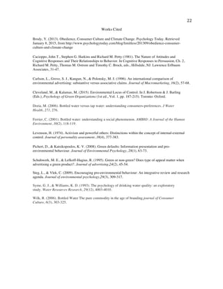   22	
  
	
  
Works Cited
	
  
Brody, Y. (2013). Obedience, Consumer Culture and Climate Change. Psychology Today. Retrieved
January 8, 2015, from http://www.psychologytoday.com/blog/limitless/201309/obedience-consumer-
culture-and-climate-change
	
  
Cacioppo, John T., Stephen G. Harkins and Richard M. Petty (1981). The Nature of Attitudes and
Cognitive Responses and Their Relationships to Behavior. In Cognitive Responses to Persuasion, Ch. 2,
Richard M. Petty, Thomas M. Ostrom and Timothy C. Brock, eds., Hillsdale, NJ: Lawrence Erlbaum
Associates, 31-47.
	
  
Carlson, L., Grove, S. J., Kangun, N., & Polonsky, M. J. (1996). An international comparison of
environmental advertising: substantive versus associative claims. Journal of Macromarketing, 16(2), 57-68.
	
  
Cleveland, M., & Kalamas, M. (2015). Environmental Locus of Control. In J. Robertson & J. Barling
(Eds.), Psychology of Green Organizations (1st ed., Vol. 1, pp. 187-215). Toronto: Oxford.
	
  
Doria, M. (2006). Bottled water versus tap water: understanding consumers-preferences. J Water
Health, 271, 276.
	
  
Ferrier, C. (2001). Bottled water: understanding a social phenomenon. AMBIO: A Journal of the Human
Environment, 30(2), 118-119.
	
  
Levenson, H. (1974). Activism and powerful others: Distinctions within the concept of internal-external
control. Journal of personality assessment, 38(4), 377-383.
	
  
Pichert, D., & Katsikopoulos, K. V. (2008). Green defaults: Information presentation and pro-
environmental behaviour. Journal of Environmental Psychology, 28(1), 63-73.
	
  
Schuhwerk, M. E., & Lefkoff-Hagius, R. (1995). Green or non-green? Does type of appeal matter when
advertising a green product?. Journal of advertising,24(2), 45-54.
Steg, L., & Vlek, C. (2009). Encouraging pro-environmental behaviour: An integrative review and research
agenda. Journal of environmental psychology,29(3), 309-317.
Syme, G. J., & Williams, K. D. (1993). The psychology of drinking water quality: an exploratory
study. Water Resources Research, 29(12), 4003-4010.
Wilk, R. (2006). Bottled Water The pure commodity in the age of branding.journal of Consumer
Culture, 6(3), 303-325.
 