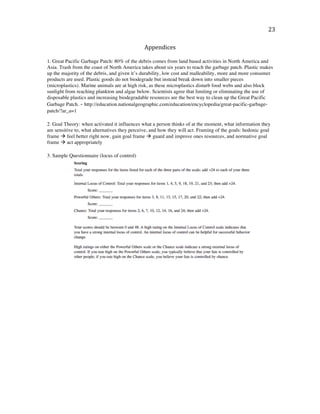   23	
  
Appendices	
  
	
  
1. Great Pacific Garbage Patch: 80% of the debris comes from land based activities in North America and
Asia. Trash from the coast of North America takes about six years to reach the garbage patch. Plastic makes
up the majority of the debris, and given it’s durability, low cost and malleability, more and more consumer
products are used. Plastic goods do not biodegrade but instead break down into smaller pieces
(microplastics). Marine animals are at high risk, as these microplastics disturb food webs and also block
sunlight from reaching plankton and algae below. Scientists agree that limiting or eliminating the use of
disposable plastics and increasing biodegradable resources are the best way to clean up the Great Pacific
Garbage Patch. - http://education.nationalgeographic.com/education/encyclopedia/great-pacific-garbage-
patch/?ar_a=1
	
  
2. Goal Theory: when activated it influences what a person thinks of at the moment, what information they
are sensitive to, what alternatives they perceive, and how they will act. Framing of the goals: hedonic goal
frame à feel better right now, gain goal frame à guard and improve ones resources, and normative goal
frame à act appropriately
3. Sample Questionnaire (locus of control)
 