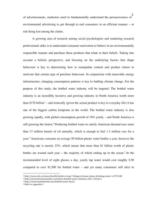   2	
  
of advertisements, marketers need to fundamentally understand the persuasiveness of
environmental advertising to get through to end consumers in an efficient manner – or
risk being lost among the clutter.
A growing area of research among social psychologists and marketing research
professionals alike is to understand consumer motivation to behave in an environmentally
responsible manner and purchase those products that relate to their beliefs. Taking into
account a holistic perspective, and focusing on the underlying factors that shape
behaviour is key to determining how to manipulate content and product claims to
motivate that certain type of purchase behaviour. In conjunction with renewable energy
infrastructure, changing consumption patterns is key to battling climate change. For the
purpose of this study, the bottled water industry will be targeted. The bottled water
industry is an incredibly lucrative and growing industry in North America worth more
than $170 billion3
– and ironically (given the actual product is key to everyday life) it has
one of the biggest carbon footprints in the world. The bottled water industry is also
growing rapidly, with global consumption growth of 10% yearly – and North America is
still growing the fastest.4
Producing bottled water to satisfy American demand uses more
than 17 million barrels of oil annually, which is enough to fuel 1.3 million cars for a
year.5
Americans consume on average 50 billion plastic water bottles a year, however the
recycling rate is merely 23%, which means that more than $1 billion worth of plastic
bottles are wasted each year – the majority of which ending up in the ocean.6
At the
recommended level of eight glasses a day, yearly tap water would cost roughly $.50
compared to over $1,500 for bottled water – and yet many consumers still elect to
	
  	
  	
  	
  	
  	
  	
  	
  	
  	
  	
  	
  	
  	
  	
  	
  	
  	
  	
  	
  	
  	
  	
  	
  	
  	
  	
  	
  	
  	
  	
  	
  	
  	
  	
  	
  	
  	
  	
  	
  	
  	
  	
  	
  	
  	
  	
  	
  	
  	
  	
  	
  	
  	
  	
  	
  
3	
  http://www.cbc.ca/news/health/bottle-­‐vs-­‐tap-­‐7-­‐things-­‐to-­‐know-­‐about-­‐drinking-­‐water-­‐1.2774182	
  
4	
  http://www.businessinsider.com/facts-­‐bottled-­‐water-­‐industry-­‐2011-­‐10?op=1	
  
5	
  http://www.banthebottle.net/bottled-­‐water-­‐facts/	
  
6	
  Refer	
  to	
  appendix	
  1	
  
 