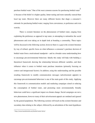   3	
  
purchase bottled water.7
One of the most common reasons for purchasing bottled water
is because of the belief it is higher quality, better tasting and more naturally sourced than
local tap water. However there are many different factors that shape a consumer’s
rationale for purchasing bottled water; ranging from convenience, to preference and even
scarcity.
There is existent literature on the phenomenon of bottled water, ranging from
explaining the preference as opposed to tap water, to attempting to rationalize the social
phenomenon and even taking an in depth look at branding a commodity. These topics
will be discussed in the following section, however there is a gap in the existent literature
by way of refined, specific focus on what influences a consumer’s purchase decision of
bottled water from a motivational standpoint – and in a broader sense understanding how
to encourage pro-environmental behaviour. Ideally this study will help with building a
theoretical framework showing the relationship between different variables, and their
influence when it comes to bottled water purchase intentions (primarily focusing on
context and intrapersonal factors). In addition, using this understanding and the possible
resulting framework to modify communication messages (advertisement appeals) to
encourage pro-environmental behaviour is one of the main goals of this study. Applying
this framework to communication models and marketing campaigns aimed at reducing
the consumption of bottled water, and promoting more environmentally friendly
behaviour could have a significant impact on climate change. Social campaigns are not a
new phenomenon, however many of their advertisement appeals are outdated and ignored
by the general population. The following sections will touch on the existent literature and
secondary data relating to the subject, followed by an articulation of the main hypotheses
	
  	
  	
  	
  	
  	
  	
  	
  	
  	
  	
  	
  	
  	
  	
  	
  	
  	
  	
  	
  	
  	
  	
  	
  	
  	
  	
  	
  	
  	
  	
  	
  	
  	
  	
  	
  	
  	
  	
  	
  	
  	
  	
  	
  	
  	
  	
  	
  	
  	
  	
  	
  	
  	
  	
  	
  
7	
  http://www.banthebottle.net/bottled-­‐water-­‐facts/	
  
 