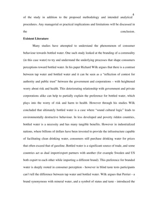   4	
  
of the study in addition to the proposed methodology and intended analytical
procedures. Any managerial or practical implications and limitations will be discussed in
the conclusion.
Existent Literature
Many studies have attempted to understand the phenomenon of consumer
behaviour towards bottled water. One such study looked at the branding of a commodity
(in this case water) to try and understand the underlying processes that shape consumers
perceptions toward bottled water. In his paper Richard Wilk argues that there is a contrast
between tap water and bottled water and it can be seen as a “reflection of contest for
authority and public trust” between the government and corporations – with heightened
worry about risk and health. This deteriorating relationship with government and private
corporations alike can help to partially explain the preference for bottled water, which
plays into the worry of risk and harm to health. However through his studies Wilk
concluded that ultimately bottled water is a case where “sound cultural logic” leads to
environmentally destructive behaviour. In less developed and poverty ridden countries,
bottled water is a necessity and has many tangible benefits. However in industrialized
nations, where billions of dollars have been invested to provide the infrastructure capable
of facilitating clean drinking water, consumers still purchase drinking water for prices
that often exceed that of gasoline. Bottled water is a significant source of trade, and some
countries act as dual import/export partners with another (for example Sweden and US
both export to each other while importing a different brand). This preference for branded
water is deeply rooted in consumer perception - however in blind taste tests participants
can’t tell the difference between tap water and bottled water. Wilk argues that Perrier - a
brand synonymous with mineral water, and a symbol of status and taste - introduced the
 