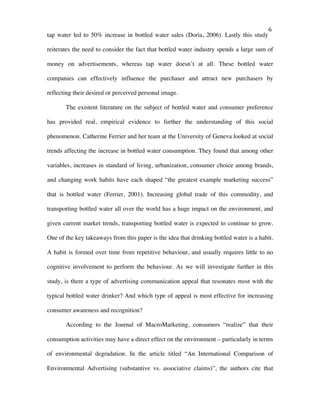   6	
  
tap water led to 50% increase in bottled water sales (Doria, 2006). Lastly this study
reiterates the need to consider the fact that bottled water industry spends a large sum of
money on advertisements, whereas tap water doesn’t at all. These bottled water
companies can effectively influence the purchaser and attract new purchasers by
reflecting their desired or perceived personal image.
The existent literature on the subject of bottled water and consumer preference
has provided real, empirical evidence to further the understanding of this social
phenomenon. Catherine Ferrier and her team at the University of Geneva looked at social
trends affecting the increase in bottled water consumption. They found that among other
variables, increases in standard of living, urbanization, consumer choice among brands,
and changing work habits have each shaped “the greatest example marketing success”
that is bottled water (Ferrier, 2001). Increasing global trade of this commodity, and
transporting bottled water all over the world has a huge impact on the environment, and
given current market trends, transporting bottled water is expected to continue to grow.
One of the key takeaways from this paper is the idea that drinking bottled water is a habit.
A habit is formed over time from repetitive behaviour, and usually requires little to no
cognitive involvement to perform the behaviour. As we will investigate further in this
study, is there a type of advertising communication appeal that resonates most with the
typical bottled water drinker? And which type of appeal is most effective for increasing
consumer awareness and recognition?
According to the Journal of MacroMarketing, consumers “realize” that their
consumption activities may have a direct effect on the environment – particularly in terms
of environmental degradation. In the article titled “An International Comparison of
Environmental Advertising (substantive vs. associative claims)”, the authors cite that
 