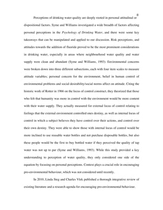   8	
  
Perceptions of drinking water quality are deeply rooted in personal attitudinal or
dispositional factors. Syme and Williams investigated a wide breadth of factors affecting
personal perceptions in the Psychology of Drinking Water, and there were some key
takeaways that can be manipulated and applied to our discussion. Risk perceptions, and
attitudes towards the addition of fluoride proved to be the most prominent considerations
in drinking water, especially in areas where neighbourhood water quality and water
supply were clean and abundant (Syme and Williams, 1993). Environmental concerns
were broken down into three different subsections, each with four item scales to measure
attitude variables; personal concern for the environment, belief in human control of
environmental problems and social desirability/social norms affect on attitude. Citing the
historic work of Rotter in 1966 on the locus of control construct, they theorized that those
who felt that humanity was more in control with the environment would be more content
with their water supply. They actually measured for external locus of control relating to
feelings that the external environment controlled ones destiny, as well as internal locus of
control in which a subject believes they have control over their actions, and control over
their own destiny. They were able to show those with internal locus of control would be
more inclined to use reusable water bottles and not purchase disposable bottles, but also
these people would be the first to buy bottled water if they perceived the quality of tap
water was not up to par (Syme and Williams, 1993). While this study provided a key
understanding to perception of water quality, they only considered one side of the
equation by focusing on personal perceptions. Context plays a crucial role in encouraging
pro-environmental behaviour, which was not considered until recently.
In 2010, Linda Steg and Charles Vlek published a thorough integrative review of
existing literature and a research agenda for encouraging pro-environmental behaviour.
 