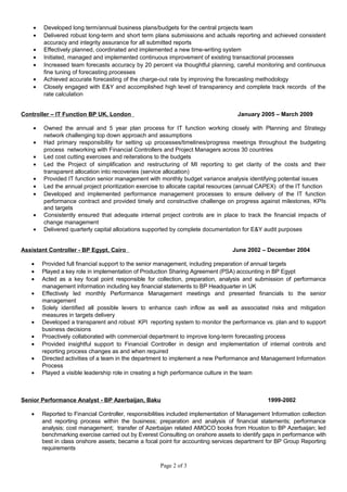 • Developed long term/annual business plans/budgets for the central projects team
• Delivered robust long-term and short term plans submissions and actuals reporting and achieved consistent
accuracy and integrity assurance for all submitted reports
• Effectively planned, coordinated and implemented a new time-writing system
• Initiated, managed and implemented continuous improvement of existing transactional processes
• Increased team forecasts accuracy by 20 percent via thoughtful planning, careful monitoring and continuous
fine tuning of forecasting processes
• Achieved accurate forecasting of the charge-out rate by improving the forecasting methodology
• Closely engaged with E&Y and accomplished high level of transparency and complete track records of the
rate calculation
Controller – IT Function BP UK, London January 2005 – March 2009
• Owned the annual and 5 year plan process for IT function working closely with Planning and Strategy
network challenging top down approach and assumptions
• Had primary responsibility for setting up processes/timelines/progress meetings throughout the budgeting
process networking with Financial Controllers and Project Managers across 30 countries
• Led cost cutting exercises and reiterations to the budgets
• Led the Project of simplification and restructuring of MI reporting to get clarity of the costs and their
transparent allocation into recoveries (service allocation)
• Provided IT function senior management with monthly budget variance analysis identifying potential issues
• Led the annual project prioritization exercise to allocate capital resources (annual CAPEX) of the IT function
• Developed and implemented performance management processes to ensure delivery of the IT function
performance contract and provided timely and constructive challenge on progress against milestones, KPIs
and targets
• Consistently ensured that adequate internal project controls are in place to track the financial impacts of
change management
• Delivered quarterly capital allocations supported by complete documentation for E&Y audit purposes
Assistant Controller - BP Egypt, Cairo June 2002 – December 2004
• Provided full financial support to the senior management, including preparation of annual targets
• Played a key role in implementation of Production Sharing Agreement (PSA) accounting in BP Egypt
• Acted as a key focal point responsible for collection, preparation, analysis and submission of performance
management information including key financial statements to BP Headquarter in UK
• Effectively led monthly Performance Management meetings and presented financials to the senior
management
• Solely identified all possible levers to enhance cash inflow as well as associated risks and mitigation
measures in targets delivery
• Developed a transparent and robust KPI reporting system to monitor the performance vs. plan and to support
business decisions
• Proactively collaborated with commercial department to improve long-term forecasting process
• Provided insightful support to Financial Controller in design and implementation of internal controls and
reporting process changes as and when required
• Directed activities of a team in the department to implement a new Performance and Management Information
Process
• Played a visible leadership role in creating a high performance culture in the team
Senior Performance Analyst - BP Azerbaijan, Baku 1999-2002
• Reported to Financial Controller, responsibilities included implementation of Management Information collection
and reporting process within the business; preparation and analysis of financial statements; performance
analysis; cost management; transfer of Azerbaijan related AMOCO books from Houston to BP Azerbaijan; led
benchmarking exercise carried out by Everest Consulting on onshore assets to identify gaps in performance with
best in class onshore assets; became a focal point for accounting services department for BP Group Reporting
requirements
Page 2 of 3
 