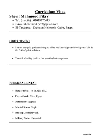 Page 1 of 4
Curriculum Vitae
Sherif Mahmoud Fikry
 Tel: (mobile) : 01019776445
 E-mail:sherifthefikry92@gmail.com
 El-Tawanyat - Sheraton Heliopolis Cairo, Egypt
OBJECTIVES :
 I am an energetic graduate aiming to utilize my knowledge and develop my skills in
the field of public relations.
 To reach a leading position that would enhance mycareer.
PERSONAL DATA :


 Date of birth: 11th of April 1992.
 Place ofbirth: Cairo, Egypt.
 Nationality: Egyptian.
 Marital Status: Single.
 Driving Licenses:Valid.
 Military Status: Exempted
 