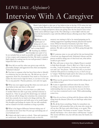 LOVE LIKE Alzheimer’s
Interview With A Caregiver
Q: What was the
hardest part of
taking care of your
father-in-law when you
had a young family?
A: Teaching my children
that Grandpa was a part of us.
So we included him as much as possible and taught our kids
to have respect and compassion for him. We tried to maintain
Dad’s dignity by making sure he was well groomed. I think it
helped the kids to see that.
Q: How did you and the other care givers cope with the
personality changes and aggression that often accompanies
Alzheimer’s disease?
A: You have to separate what has been from what is. Identify
it as behavior, but not who they are. We did not see a lot of
aggression. Fear? Yes. Frustration? Very much so. You have to
realize the stress level is high for them, so you have to be calm.
Try to stay peaceful. Practice patience, over and over again.
Q: What was your support group like when you took care of
your father-in-law and what is it like now?
A: We lived next door, so we were there on a daily basis,
if needed. Mom was able to get away, and had someone to
depend on. Once we got past the denial stage, we realized
that dad can still do things, but sometimes the connections
don’t fire correctly. So we tried to do things with him. We
wouldn’t give instructions and walk away, or he would forget.
His thoughts and feelings do matter. He can still contribute
and we wanted to let him contribute as long as possible.
Q: What is the biggest difference between taking care of
your father-in-law more than 30-years ago and taking care of
your husband now?
A: I think with dad it came as a shock. Time and experience
are useful tools. My husband realized early on that his
memory was starting to fail so he started preparing me by
making suggestions regarding financial, physical and mental
issues. When he becomes frustrated, I give him “time,”
knowing he is not mad at me but circumstances. Practice
patience. We talk to each other a lot. We’re going through this
as a team.
Q: If someone came to you and said he/she just learned that
a loved one was diagnosed with Alzheimer’s disease and this
person would be taking care of that loved one, what advice
would you give them?
A: They will come to know that a Higher Power is needed
to help them through—Trust it. Rely on it. Take it one day
at a time. Look for positives. Look into your loved one’s
eyes and “see” the person. Take time for self, so you don’t
overload. This person is counting on you, so don’t ever go
to “empty.” Hold their hands and be there when you do! Keep
your chin up. This is just a new adventure.
Q: What was the greatest lesson learned while taking care of
your father-in-law?
A: I came to appreciate and learn about the man. There
are things you hear about someone but there is a level of
understanding that you come to feel as you care for them,
as if you have connected soul to soul. With understanding
comes love.
Q: How do you focus on living with the disease rather than
dying from the disease? (How do you find hope rather than
giving up?)
A: We all die from something. Today he remembers me.
Tomorrow I will remember him as the man who swept me
off my feet. We have each other’s back, so to speak. This
is the part where “for better or worse” comes. You have
already had better—for a short time it will become “rough.”
The storm will blow over, but will take away the hands you
now hold.
Darla Cutler helped to take care of her father-in-law in the late 1970’s when she had
a young family. Recently, her husband has been diagnosed with early stage dementia.
Darla has a unique perspective about care giving since she has faced it twice in her
family and at different stages in life. The following is a short Q&A with her and
how she has learned to cope with this difficult disease affecting more than 5 million
Americans.
©2016 by RyanCurtisBooks
 