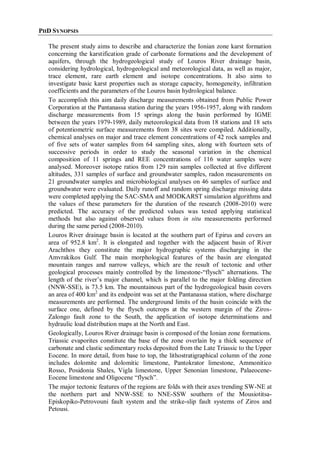 PHD SYNOPSIS
The present study aims to describe and characterize the Ionian zone karst formation
concerning the karstification grade of carbonate formations and the development of
aquifers, through the hydrogeological study of Louros River drainage basin,
considering hydrological, hydrogeological and meteorological data, as well as major,
trace element, rare earth element and isotope concentrations. It also aims to
investigate basic karst properties such as storage capacity, homogeneity, infiltration
coefficients and the parameters of the Louros basin hydrological balance.
To accomplish this aim daily discharge measurements obtained from Public Power
Corporation at the Pantanassa station during the years 1956-1957, along with random
discharge measurements from 15 springs along the basin performed by IGME
between the years 1979-1989, daily meteorological data from 18 stations and 18 sets
of potentiometric surface measurements from 38 sites were compiled. Additionally,
chemical analyses on major and trace element concentrations of 42 rock samples and
of five sets of water samples from 64 sampling sites, along with fourteen sets of
successive periods in order to study the seasonal variation in the chemical
composition of 11 springs and REE concentrations of 116 water samples were
analysed. Moreover isotope ratios from 129 rain samples collected at five different
altitudes, 331 samples of surface and groundwater samples, radon measurements on
21 groundwater samples and microbiological analyses on 46 samples of surface and
groundwater were evaluated. Daily runoff and random spring discharge missing data
were completed applying the SAC-SMA and MODKARST simulation algorithms and
the values of these parameters for the duration of the research (2008-2010) were
predicted. The accuracy of the predicted values was tested applying statistical
methods but also against observed values from in situ measurements performed
during the same period (2008-2010).
Louros River drainage basin is located at the southern part of Epirus and covers an
area of 952.8 km2
. It is elongated and together with the adjacent basin of River
Arachthos they constitute the major hydrographic systems discharging in the
Amvrakikos Gulf. The main morphological features of the basin are elongated
mountain ranges and narrow valleys, which are the result of tectonic and other
geological processes mainly controlled by the limestone-“flysch” alternations. The
length of the river’s major channel, which is parallel to the major folding direction
(NNW-SSE), is 73.5 km. The mountainous part of the hydrogeological basin covers
an area of 400 km2
and its endpoint was set at the Pantanassa station, where discharge
measurements are performed. The underground limits of the basin coincide with the
surface one, defined by the flysch outcrops at the western margin of the Ziros-
Zalongo fault zone to the South, the application of isotope determinations and
hydraulic load distribution maps at the North and East.
Geologically, Louros River drainage basin is composed of the Ionian zone formations.
Triassic evaporites constitute the base of the zone overlain by a thick sequence of
carbonate and clastic sedimentary rocks deposited from the Late Triassic to the Upper
Eocene. In more detail, from base to top, the lithostratigraphical column of the zone
includes dolomite and dolomitic limestone, Pantokrator limestone, Ammonitico
Rosso, Posidonia Shales, Vigla limestone, Upper Senonian limestone, Palaeocene-
Eocene limestone and Oligocene “flysch”.
The major tectonic features of the regions are folds with their axes trending SW-NE at
the northern part and NNW-SSE to NNE-SSW southern of the Mousiotitsa-
Episkopiko-Petrovouni fault system and the strike-slip fault systems of Ziros and
Petousi.
 