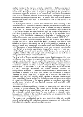 southern part due to the decreased hydraulic conductivity of the limestones close to
Agios Georgios village. The decreased hydraulic conductivity is believed to be the
reason for the development of the homonymous spring although the hydraulic load
distributions suggest the extension of the aquifer to the south and a relation to the
water level in Ziros Lake, boreholes and the Priala springs. The hydraulic gradient in
the broader region ranges between 4-16‰. The absolute water level variation between
dry and humid season ranges from 2 m at the South to 15-20 m to the North with an
average of 9 m.
The hydrological balance of Louros River mountainous basin according to the
aforementioned data is calculated as follows: The total precipitation between the years
2008-2010 ranged between 5.67E+08-9.8E+08 m3
and the discharge at Pantanassa
site between 3.47E+08-6.83E+08 m3
. The real evapotransiration ranged between 29-
39% of the precipitation. The total discharge (runoff and groundwater) accounted for
61-73% of the precipitation, whereas the basic flow due to the percolation ranged
between 34-38%. Considering a mean water level variation of 9 m, between the dry
and humid season, the water amount constituting the local storage is 2025Ε+07 m3
.
Statistical evaluation on spring discharge data and the recession curves analysis
revealed three distinct levels with diverse karstic weathering along Louros basin
coinciding to the upper, intermediate and low flow of Louros River, respectively. The
developed karstic units are generally complex but simple individual units develop as
well. The response of spring discharge to the stored water amounts is immediate but
with relatively large duration suggesting the storage of large quantities of water and a
well-developed system of karstic conduits, which however has not yet met its
complete evolution. The karst spring’s units are homogeneous and each one is
distinguished from different recession coefficients.
The three levels of flow are also distinguished from the duration curves, which point
to individual units upstream, complex units receiving and transmitting water to the
adjacent ones in the middle part and complex that only receive water from the upper.
This distinguishment is also enhanced by the groundwater’s major ion concentrations,
which reveal Ca-HCO3 water-type upstream, along with the isotopic composition at
the same part. The prevalent Ca-HCO3-Cl-SO4 water-type in the middle part, the Na-
Ca-Cl-SO4 water-type downstream and isotope variation confirms this
distinguishment. Moreover, REE variation is also consistent with the three levels. The
assumption of relatively large stored water reserves, which contribute to analogous
“memory” of spring karstic units, as pointed out by autocorreletion functions is
enhanced from SAC-SMA algorithm which premises an increased capacity at the
lower zone of basic flow, as well as from the hydrochemical and isotopic composition
of groundwater. Monitoring of the seasonal variation in groundwater composition
revealed minor variations of hydrochemical parameters and remarkably stable
isotopic composition.
Both aspects can be explained by the existence of a considerable water body acting as
a retarder to external changes. The crosscorrelation functions suggest a well-
developed karstic system, which however has not yet reached its complete maturity
also confirmed from field observations. The same conclusion is extracted from the
homogeneous evolution at the interval of each karstic unit as demonstrated from
recession curves on spring hydrographs.
The results from hydrochemical analyses also revealed the effect of evaporitic
minerals and phosphate-rich rocks in groundwater composition and confirmed the
hydraulic relationships between surface and groundwater.
 