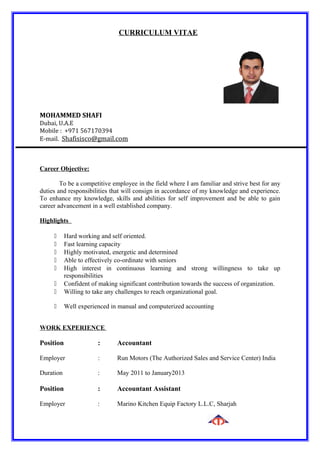 CURRICULUM VITAE
MOHAMMED SHAFI
Dubai, U.A.E
Mobile : +971 567170394
E-mail. Shafisisco@gmail.com
Career Objective:
To be a competitive employee in the field where I am familiar and strive best for any
duties and responsibilities that will consign in accordance of my knowledge and experience.
To enhance my knowledge, skills and abilities for self improvement and be able to gain
career advancement in a well established company.
Highlights
 Hard working and self oriented.
 Fast learning capacity
 Highly motivated, energetic and determined
 Able to effectively co-ordinate with seniors
 High interest in continuous learning and strong willingness to take up
responsibilities
 Confident of making significant contribution towards the success of organization.
 Willing to take any challenges to reach organizational goal.
 Well experienced in manual and computerized accounting
WORK EXPERIENCE
Position : Accountant
Employer : Run Motors (The Authorized Sales and Service Center) India
Duration : May 2011 to January2013
Position : Accountant Assistant
Employer : Marino Kitchen Equip Factory L.L.C, Sharjah
 