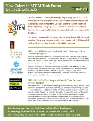 Colorado STEM — science, technology, engineering, and math — is a
community-based effort led by The Colorado Education Initiative (CEI)
to develop and implement the Colorado STEM Education Roadmap
(STEM Roadmap). The purpose is to advance STEM education for all
Colorado learners, meet business needs, and attract new companies to
the state.
This matters because the technology sector struggles to fill in-demand
positions. Too many Colorado students lack the technical skills needed.
Closing this gap is a key priority of the STEM Roadmap.
THE CHALLENGE: High School Students are Unprepared for
Colorado Tech Jobs
While the number of Colorado jobs requiring computer science skills continues to grow,
the number and diversity of Colorado students prepared for these jobs is shrinking. Fewer
than 70 of Colorado’s 479 high schools (less than 15 percent) offer the prerequisite courses
to prepare students for technology jobs.
There is a striking lack of diversity in Colorado’s computer science workforce. A major
factor is the decline of computer science classes in Colorado schools, where enrollment
of minority and female students continues to lag. In 2013, only 370 high school
students statewide took the Advanced Placement Computer Science exam, with stark
underrepresentation of females and minorities.
THE APPROACH: New Compute Colorado Task Force to
Develop Strategy
In November 2015, CEI, the Colorado Technology Association (CTA), and the National Center
for Women & Information Technology are forming an education and technology task force
— Compute Colorado — of Colorado school district leaders, state industry executives, and
national experts. The goal is to develop a strategy for increasing the number and diversity
of Colorado students prepared to compete for high-demand, high-wage technology
jobs. Strategies will be shared with Colorado education leaders, companies, industry
associations, postsecondary institutions, and others. CEI and CTA will build on a strong track
record of successful partnership to advance implementation of this strategy.
Join the Compute Colorado Task Force to kick off the development
of a strategy for Colorado to increase the number and diversity of K-12
students excited and prepared to fill Colorado’s in-demand tech sector jobs.
New Colorado STEM Task Force:
Compute Colorado
 
