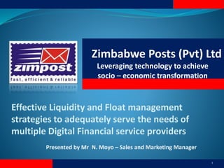 Zimbabwe Posts (Pvt) Ltd
Leveraging technology to achieve
socio – economic transformation
Presented by Mr N. Moyo – Sales and Marketing Manager
1
Effective Liquidity and Float management
strategies to adequately serve the needs of
multiple Digital Financial service providers
 