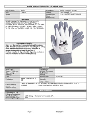 Glove Specification Sheet For Item # 9694L

Item Number:             9694L                               Case Pack:          Master case pack is 12 DZ
Size                     LARGE                               Weight:             1.30 LBS PER DZ
Series:                                                      Case Weight:        15.60 LBS PER MASTER CASE
                                                             Case
                                                             Dimensions:
                   Description                                                           Image
SEAMLESS NYLON KNIT GLOVES 100% NYLON
SHELL, AIR INFUSED 100% NITRIL DIP PALM &
FINGERS, 15 GA. 12DZ/CS, BROWN HEM, 1.3 LBS. PER
DZ. INSERT LABEL 370 GRAY NITRILE WHITE SHELL,
WHITE HEM. ULTRA TECH LOGO. IND POLY BAGGED.




                Features And Benefits
Store in a dry cool environment sheltered from direct
light. If needed, decontamination may take place using
warm water and commercial laundry detergent at
temperatures not to exceed 50 degrees C.
For best results, air dry or tumble dry using no heat or
very low heat (not to exceed 60 degrees C).




                                                     Materials
Glove Palm:                                       Glove Back:
Weight / Thickness:                               Weight / Thickness:
Glove Lining:                                     Cuff / Wrist
Stitching:                                        Thread
Color:                                            Thumb Type:               STRAIGHT
                         Master case pack is 12
Packaging:                                        Made In:
                         DZ
                                               Logo / Color:
                         CARTON MARKING ON ALL (4) SIDES, ITEM NUMBER 9694L QUANTITY DZ 12, P.O.
Carton Marking:
                         NUMBER ____________, CASE DIMENSIONS MADE IN, MGC
RN Information:

                                                  More Information
Complies With The
Following Regulations:
Manufactured For:             MCR Safety – Memphis, Tennessee U.S.A.
Purchasing Manager:           BKK




                                  Page 1                                    12/29/2010
 