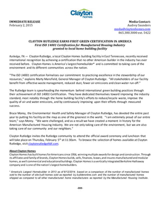 IMMEDIATE RELEASE Media Contact:
February 2, 2015 Audrey Saunders
media@claytonhomes.com
865.380.3000 ext. 5422
CLAYTON RUTLEDGE EARNS FIRST GREEN CERTIFICATION IN AMERICA
First ISO 14001 Certification for Manufactured Housing Industry
granted to local home building facility
Rutledge,TN.— Clayton Rutledge, a local Clayton Homes building facility in East Tennessee, recently received
international recognition by achieving a certification that no other American builder in the industry has ever
received before. Clayton Homes is America’s largest homebuilder* and is committed to taking care of the
environment and its different communities across the nation.
“The ISO 14001 certification formalizes our commitment to practicing excellence in the stewardship of our
resources,” explains Marty Mansfield, General Manager of Clayton Rutledge. “All stakeholders of our facility
benefit from effective waste management, reduced dust, fewer air emissions and clean water run-off.”
The Rutledge team is spearheading the momentum behind international green building practices through
their achievement of ISO 14001 Certification. They have dedicated themselves toward improving the industry
standard, most notably through the home building facility’s efforts to reduce/recycle waste, improve the
quality of air and water emissions, and by continuously improving upon their efforts through measured
success.
Bruce Morey, the Environmental Health and Safety Manager of Clayton Rutledge, has devoted the entire past
year to putting his facility on the map as one of the greenest in the world. “I am extremely proud of our entire
team,” says Morey. “We were challenged, and as a result we have created a moment in history for the
American Manufactured Housing Industry. We are not only taking care of the environment, but we are also
taking care of our community and our neighbors.”
Clayton Rutledge invites the Rutledge community to attend the official award ceremony and luncheon that
will take place on Thursday, February 5th at 11:30am. To browse the selection of homes available at Clayton
Rutledge, visit claytonrutledgehbf.com.
About Clayton Homes
ClaytonHomeshasbuilt homesforAmericans since 1956, winningmultiple awardsfordesignandconstruction.Through
itsaffiliatesandfamilyof brands,ClaytonHomesbuilds,sells,finances,leases,andinsuresmanufacturedandmodular
homes,aswell commercial andeducationalbuildings.Clayton HomesisaverticallyintegratedBerkshire Hathaway
companyand isone of the nation’slargesthomebuilders.
* America's Largest Homebuilder in 2013 as of 6/12/2014, based on a comparison of the number of manufactured homes
sold to the number of site built homes sold as reported by builderonline.com and the number of manufactured homes
shipped as compared to all other manufactured home manufacturers as reported by the Manufactured Housing Institute.
-###-
 