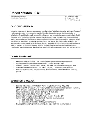 Robert Stanton Duke
standuke68@gmail.com 593 HollandaleRoad
linkedin.com/in/standuke La Vergne, TN 37086
615.674.3874 (cell/text)
EXECUTIVE SUMMARY
Educated, experiencedAccountManager/AccountExecutive/SalesRepresentative withover20 yearsof
ProjectManagement, systemdesign,teambuilding&collaboration, projectimplementation &
scheduling,financialbudgeting&proposal development,andconsultative sales inmulti-industryfields
includingoffice equipment, printing, insurance,andmission-critical two-wayradiocommunications.
Highlydevelopedskillset inthe areasof communications,training,presenting, publicspeaking, project
management, leadership, forecasting,lead-generatingmarketing, andthe abilitytoworkwithand
communicate tomultiple personalitytypes&levelsof personnel fromC- Suite toend-user.Additional
areas of strengthinclude informational analysis,decision-making,andstrategicdeploymentskills.
ProficientinMSWord, Outlook,MSDynamics,PowerPoint, AdobeAcrobatXIPro, and SalesForce.com.
CAREER HIGHLIGHTS
 Motorola Certified“Master”Level Two-wayRadioCommunicationsRepresentative
 CustomerService Representative of the Year – Sparrow Records – 1994
 Winner– Motorola National SalesContest –2004-2006 (nocontestofferedbeyond 2006)
 100% of Planned Yearly Quota– 2004-2007; 2009-2014 – Nashville Communications
 Exclusive Two-wayRadioProjectManager– Nashville-basednationalhealthcare company
(client)
EDUCATION & AWARDS
 Bachelorof BusinessAdministration - AustinPeayState University - May,1991
 Motorola Certified“Master”Level Two-wayRadioCommunicationsRepresentative- Summer,
2007 – Present–obtained/maintainedbyonline continuingeducation
 Pastoral Ordination - Grace Church – LaVergne,TN - Fall,2007
 VictoryLeadershipInstitute - Graduate - Fall,1998
 CustomerService Representative of the Year– Sparrow Records – 1994
 Winner- Motorola National SalesContest–Nashville Communications
o 2004, 2005, 2006 – Travel Awards
o No contestoffered2007-2014 beyond cashawards
 DevelopedTrainingProgram forincomingsalesreps –Nashville Communications
 