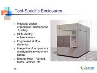 17
Tool-Specific Enclosures
 Industrial design,
ergonomics, maintenance
& safety
 OEM identity
enhancements
 Engineered air flow
dynamics
 Integration of temperature
and humidity environment
control
 Exterior finish: Painted,
Mirror, Grained, etc.
 