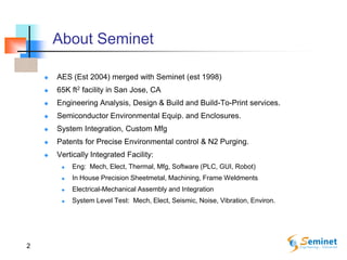 2
About Seminet
 AES (Est 2004) merged with Seminet (est 1998)
 65K ft2 facility in San Jose, CA
 Engineering Analysis, Design & Build and Build-To-Print services.
 Semiconductor Environmental Equip. and Enclosures.
 System Integration, Custom Mfg
 Patents for Precise Environmental control & N2 Purging.
 Vertically Integrated Facility:
 Eng: Mech, Elect, Thermal, Mfg, Software (PLC, GUI, Robot)
 In House Precision Sheetmetal, Machining, Frame Weldments
 Electrical-Mechanical Assembly and Integration
 System Level Test: Mech, Elect, Seismic, Noise, Vibration, Environ.
 