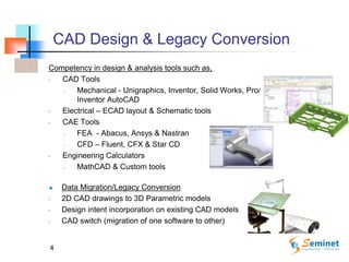 CAD Design & Legacy Conversion
Competency in design & analysis tools such as,
• CAD Tools
– Mechanical - Unigraphics, Inventor, Solid Works, Pro/Engineer, CATIA,
Inventor AutoCAD
• Electrical – ECAD layout & Schematic tools
• CAE Tools
– FEA - Abacus, Ansys & Nastran
– CFD – Fluent, CFX & Star CD
• Engineering Calculators
– MathCAD & Custom tools
 Data Migration/Legacy Conversion
• 2D CAD drawings to 3D Parametric models
• Design intent incorporation on existing CAD models
• CAD switch (migration of one software to other)
4
 