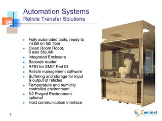 7
Automation Systems
Reticle Transfer Solutions
 Fully automated tools, ready to
install on fab floor
 Clean Room Robot,
6 axis Staubli
 Integrated Enclosure
 Barcode reader
 RFID for SMIF Pod ID
 Reticle management software
 Buffering and storage for input
& output of reticles
 Temperature and humidity
controlled environment
 N2 Purged Environment
optional
 Host communication interface
 