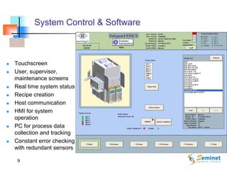 9
System Control & Software
 Touchscreen
 User, supervisor,
maintenance screens
 Real time system status
 Recipe creation
 Host communication
 HMI for system
operation
 PC for process data
collection and tracking
 Constant error checking
with redundant sensors
 