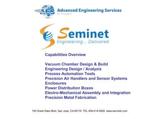 Capabilities Overview
Vacuum Chamber Design & Build
Engineering Design / Analysis
Process Automation Tools
Precision Air Handlers and Sensor Systems
Enclosures
Power Distribution Boxes
Electro-Mechanical Assembly and Integration
Precision Metal Fabrication
150 Great Oaks Blvd, San Jose, CA 95119 TEL 408-414-5928 www.seminet.com
 