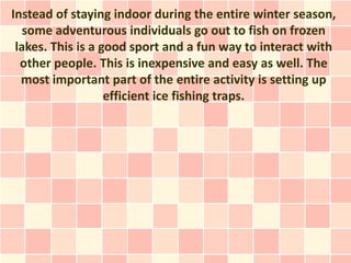 Instead of staying indoor during the entire winter season,
   some adventurous individuals go out to fish on frozen
 lakes. This is a good sport and a fun way to interact with
  other people. This is inexpensive and easy as well. The
  most important part of the entire activity is setting up
                   efficient ice fishing traps.
 