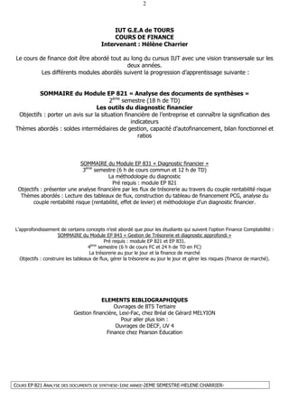 COURS EP 821 ANALYSE DES DOCUMENTS DE SYNTHESE-1ERE ANNEE-2EME SEMESTRE-HELENE CHARRIER-
2
IUT G.E.A de TOURS
COURS DE FINANCE
Intervenant : Hélène Charrier
Le cours de finance doit être abordé tout au long du cursus IUT avec une vision transversale sur les
deux années.
Les différents modules abordés suivent la progression d’apprentissage suivante :
SOMMAIRE du Module EP 821 « Analyse des documents de synthèses »
2ème
semestre (18 h de TD)
Les outils du diagnostic financier
Objectifs : porter un avis sur la situation financière de l’entreprise et connaître la signification des
indicateurs
Thèmes abordés : soldes intermédiaires de gestion, capacité d’autofinancement, bilan fonctionnel et
ratios
SOMMAIRE du Module EP 831 « Diagnostic financier »
3ème
semestre (6 h de cours commun et 12 h de TD)
La méthodologie du diagnostic
Pré requis : module EP 821
Objectifs : présenter une analyse financière par les flux de trésorerie au travers du couple rentabilité risque
Thèmes abordés : Lecture des tableaux de flux, construction du tableau de financement PCG, analyse du
couple rentabilité risque (rentabilité, effet de levier) et méthodologie d’un diagnostic financier.
L’approfondissement de certains concepts n’est abordé que pour les étudiants qui suivent l’option Finance Comptabilité :
SOMMAIRE du Module EP 843 « Gestion de Trésorerie et diagnostic approfondi »
Pré requis : module EP 821 et EP 831.
4ème
semestre (6 h de cours FC et 24 h de TD en FC)
La trésorerie au jour le jour et la finance de marché
Objectifs : construire les tableaux de flux, gérer la trésorerie au jour le jour et gérer les risques (finance de marché).
ELEMENTS BIBLIOGRAPHIQUES
Ouvrages de BTS Tertiaire
Gestion financière, Lexi-Fac, chez Bréal de Gérard MELYION
Pour aller plus loin :
Ouvrages de DECF, UV 4
Finance chez Pearson Education
 