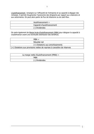 7
7
L’autofinancement renseigne sur l’efficacité de l’entreprise et sa capacité à dégager des
richesses. Il permet d’augmenter l’autonomie des dirigeants par rapport aux créanciers et
aux actionnaires. On peut alors parler de flux de trésorerie ou de cash-flow.
Autofinancement =
Capacité d’autofinancement
(-) Dividendes
On parle également de Marge brute d’autofinancement (MBA) pour désigner la capacité à
s’autofinancer avant une éventuelle distribution des bénéfices.
MBA =
Résultat net
(+) Dotations aux amortissements
(+) Dotations aux provisions nettes de reprises à caractère de réserves
La marge nette d’autofinancement (MNA) =
MBA
(-) Dividendes
 