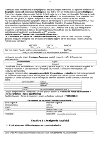 COURS EP 821 ANALYSE DES DOCUMENTS DE SYNTHESE-1ERE ANNEE-2EME SEMESTRE-HELENE CHARRIER-
4
Il est tout d’abord indispensable de s’imprégner du dossier sur lequel on travaille. Il s’agit dont de réaliser un
diagnostic interne et externe de l’entreprise. Cela doit se faire en étroite relation avec la stratégie de
l’entreprise : observer et comprendre l’activité de l’entreprise est une étape incontournable. Puis, une seconde
étape consiste à comprendre et « interpréter » les chiffres : il est alors intéressant de se « pencher » sur
les chiffres : en général, il s’agit de l’analyse de la liasse fiscale (bilan, compte de résultat, annexe).
Pour bien comprendre les choix comptables effectués par l’entreprise et savoir interpréter les chiffres, il vous
faut impérativement maîtriser les techniques de comptabilité financière. En analyse financière, des
retraitements sont parfois indispensables afin de mieux mesurer les performances de l’entreprise. Attention à
bien lire un document comptable : « un chiffre peut en masquer un autre ! ». Notons d’ores et déjà que cette partie du
programme se contentera de délivrer des connaissances sur les outils de base du diagnostic financier. La
méthodologie et les objectifs seront abordés au 3ème
semestre.
Notions vues au 1er
semestre en comptabilité financière :
De la naissance à sa phase de croissance et de maturité, des bilans de santé s’imposent. En règle
générale, lorsqu’une entreprise naît, on dispose d’un capital apporté par les associés ou l’associé unique ou
l’entrepreneur individuel :
ASSOCIES CAPITAL BANQUE
D’où vient l’argent ? quelles sont les ressources allouées = CAPITAL
BANQUE = où est l’argent ?quel a été l’emploi de la ressource
L’entreprise a ensuite besoin de moyens financiers (capital, emprunt …) afin de financer ses
investissements :
Investissement Capital
Banque Emprunt
La différence entre les financements de long terme (capital et emprunts) et les investissements s’appelle le
« fonds de roulement ». Cela signifie que l’entreprise a su financer sa croissance interne grâce à ses
ressources permanentes.
L’entreprise commence alors à dégager une activité d’exploitation. Le résultat de l’entreprise est calculé
par différence entre les produits et les charges et vient s’imputer aux capitaux propres. Cette activité
engendre un cycle d’exploitation lié aux décalages de paiement des clients et des fournisseurs ainsi que des
stocks.
INVESTISSEMENT CAPITAL
RESULTAT
EMPRUNT
STOCKS
CLIENTS DETTES Court terme (fournisseurs, Etat…)
Le cycle d’exploitation de l’entreprise a un coût que l’on appelle le « besoin en fonds de roulement »
(stocks+créances -dettes court terme)
Equilibre financier : Fonds de roulement -besoin en fonds de roulement = TRESORERIE
Finalement, on retrouve l’architecture suivante :
Où va l’argent ? D’où vient l’argent ?
IMMOBILISATIONS CAPITAL
STOCKS RESULTAT
CLIENTS EMPRUNT LONG TERME
DETTES COURT TERME
TRESORERIE DECOUVERT = concours bancaires courants
Chapitre 1 : Analyse de l’activité
1. Explications des différents postes du compte de résultat
 