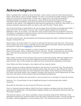 • Table of Contents
• Index
Web Security Field Guide
BySteve Kalman
Publisher: Cisco Press
Pub Date: November 08, 2002
ISBN: 1-58705-092-7
Pages: 608
Hands-on techniques for securing Windows(r) servers, browsers, and network communications.
Create effective security policies and establish rules for operating in and maintaining a
security- conscious environment
Learn how to harden Windows multi-user platforms, including NT, 2000, and XP
Understand secure installation options for Windows web servers and how to enhance
security on existing web and FTP server installations
Improve security at the end user's workstation, including web browsers, desktops, and
laptops
Evaluate the pros and cons of installing a certificate server and becoming your own
Certification Authority
Learn the Cisco PIX Firewall and Cisco IOS Firewall architecture and how to apply Cisco
standard and extended access lists
Discover ways to test the current state of security and keep it up to date
Learn to engage end users as part of the overall network security solution
While the Internet has transformed and improved the way we do business, this vast network and
its associated technologies have opened the door to an increasing number of security threats.
The challenge for successful, public web sites is to encourage access to the site while eliminating
undesirable or malicious traffic and to provide sufficient levels of security without constraining
performance or scalability. The more reliant organizations become on the Internet to perform
daily jobs or conduct transactions, the greater the impact a breach of network security has. Just
as Cisco Systems has been an innovator in using the Internet to conduct business, so too is it a
market leader in the development and sale of products and technologies that protect data
traveling across the Internet. Yet a network security solution is only as strong as its weakest
link. Network attacks can occur at any point, including the network connection, the firewall, the
web server, or the client. Hardening the defenses at all these points is key to creating an
effective, all-encompassing network security solution.
Acknowledgments
When I decided that I wanted to write this book, I sent a short e-mail to Cisco Press Executive
Editor, Brett Bartow. We've worked together for years; I've had the privilege of being a technical
editor for several Cisco Press books. In that note, I asked him if he could recommend a
publishing house for a book on web security, never thinking that Cisco Press would be
interested. Brett immediately came back and said that we could do it together; so we began
working on the outline. I am delighted to have had the opportunity to write for Cisco Press. It is
always a pleasant experience when you get to work with the best. Thanks, Brett.
One of the first things I asked Brett to do was to assign Chris Cleveland as development editor. I
knew Chris from the TE work I've done, and I had the highest respect for his skills and
dedication. Now, as an author, I've seen how much work he did to the raw material I sent him.
Consistency is essential in technical writing, and Chris did (and does) a tremendous amount of
work behind the scenes to make it happen.
No author stands alone. Several people and companies played key roles in making this project
happen. Among them are
Adrian Bryan. He is the author of a course on web security given by Learning Tree. That course,
which I teach from time to time, was the source of the idea for this book. Adrian also graciously
provided the material for Appendix B, "Decoding Base64."
Addie Sheridan. She was a student in a class I taught as I was still thinking about whether to
take on this project. When I mentioned it to her, she said, "Finally, a book that we can actually
use." That was the proverbial straw. Hopefully, I've produced something that meets that
definition.
Peter Vogel. As author of the Learning Tree course on technical writing, Peter put together four
intensive days of training on the skills needed to produce everything from a white paper to a
book like this. Many of the lessons he taught me have improved the readability of this book.
Grant Moyle and Mike Covington, who helped with the original outline.
I teach courses on routing, telecommunications, and security for Learning Tree. This has given
me the opportunity to learn from the students which areas are more or less difficult for them to
understand, and which skills are more important than others. Many thanks go to the founders,
Eric Garen and David Collins, who created a company that has given me the opportunity to meet
and work with scores of the industry's best and brightest professionals.
Internet Security Systems for permission to use its product as an example of a security scanner.
Sanctum, Inc. for permission to use its AppShield product to demonstrate web content
insecurity.
Rhinosoft for permission to use its secure FTP server and client.
The U.S. National Security Agency (NSA) who have created an excellent web site chock-full of
best practices statements. I've shamelessly adapted, edited, and repurposed several of them for
this book's audience.
The technical editors, Carl, Hank, and Boles, whose comments made all the difference. They
dedicated computers for several months to the sole task of editing this book—running through all
the steps, making suggestions, and correcting errors. The remaining errors are mine, but the
 