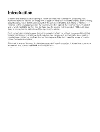 • Table of Contents
• Index
Web Security Field Guide
BySteve Kalman
Publisher: Cisco Press
Pub Date: November 08, 2002
ISBN: 1-58705-092-7
Pages: 608
Hands-on techniques for securing Windows(r) servers, browsers, and network communications.
Create effective security policies and establish rules for operating in and maintaining a
security- conscious environment
Learn how to harden Windows multi-user platforms, including NT, 2000, and XP
Understand secure installation options for Windows web servers and how to enhance
security on existing web and FTP server installations
Improve security at the end user's workstation, including web browsers, desktops, and
laptops
Evaluate the pros and cons of installing a certificate server and becoming your own
Certification Authority
Learn the Cisco PIX Firewall and Cisco IOS Firewall architecture and how to apply Cisco
standard and extended access lists
Discover ways to test the current state of security and keep it up to date
Learn to engage end users as part of the overall network security solution
While the Internet has transformed and improved the way we do business, this vast network and
its associated technologies have opened the door to an increasing number of security threats.
The challenge for successful, public web sites is to encourage access to the site while eliminating
undesirable or malicious traffic and to provide sufficient levels of security without constraining
performance or scalability. The more reliant organizations become on the Internet to perform
daily jobs or conduct transactions, the greater the impact a breach of network security has. Just
as Cisco Systems has been an innovator in using the Internet to conduct business, so too is it a
market leader in the development and sale of products and technologies that protect data
traveling across the Internet. Yet a network security solution is only as strong as its weakest
link. Network attacks can occur at any point, including the network connection, the firewall, the
web server, or the client. Hardening the defenses at all these points is key to creating an
effective, all-encompassing network security solution.
Introduction
It seems that every day or two brings a report on some new vulnerability or security hole.
Administrators are advised on what patch to apply or what workaround to employ. With so many
security alerts, we've become complacent in the same way that the daily litany of felonies
reported in the newspapers and on TV has immunized us against the reported news. The KLEZ
virus, which made the top-ten lists for three months running in the spring of 2002 could have
been prevented with a patch issued fourteen months earlier.
Most network administrators are doing the equivalent of driving without insurance. It isn't that
they're incompetent or that they don't care, but that the demand on them is to show positive
results today—to put out the fires that are burning now. They don't have the luxury of time to
create fire prevention plans.
This book is written for them. In plain language, with lots of examples, it shows how to secure a
web server and protect a network from most attacks.
 