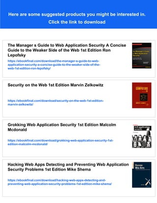 Here are some suggested products you might be interested in.
Click the link to download
The Manager s Guide to Web Application Security A Concise
Guide to the Weaker Side of the Web 1st Edition Ron
Lepofsky
https://ebookfinal.com/download/the-manager-s-guide-to-web-
application-security-a-concise-guide-to-the-weaker-side-of-the-
web-1st-edition-ron-lepofsky/
Security on the Web 1st Edition Marvin Zelkowitz
https://ebookfinal.com/download/security-on-the-web-1st-edition-
marvin-zelkowitz/
Grokking Web Application Security 1st Edition Malcolm
Mcdonald
https://ebookfinal.com/download/grokking-web-application-security-1st-
edition-malcolm-mcdonald/
Hacking Web Apps Detecting and Preventing Web Application
Security Problems 1st Edition Mike Shema
https://ebookfinal.com/download/hacking-web-apps-detecting-and-
preventing-web-application-security-problems-1st-edition-mike-shema/
 