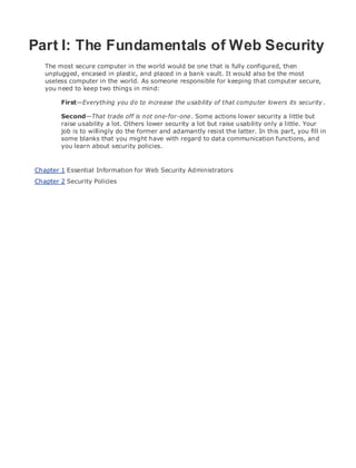 • Table of Contents
• Index
Web Security Field Guide
BySteve Kalman
Publisher: Cisco Press
Pub Date: November 08, 2002
ISBN: 1-58705-092-7
Pages: 608
Hands-on techniques for securing Windows(r) servers, browsers, and network communications.
Create effective security policies and establish rules for operating in and maintaining a
security- conscious environment
Learn how to harden Windows multi-user platforms, including NT, 2000, and XP
Understand secure installation options for Windows web servers and how to enhance
security on existing web and FTP server installations
Improve security at the end user's workstation, including web browsers, desktops, and
laptops
Evaluate the pros and cons of installing a certificate server and becoming your own
Certification Authority
Learn the Cisco PIX Firewall and Cisco IOS Firewall architecture and how to apply Cisco
standard and extended access lists
Discover ways to test the current state of security and keep it up to date
Learn to engage end users as part of the overall network security solution
While the Internet has transformed and improved the way we do business, this vast network and
its associated technologies have opened the door to an increasing number of security threats.
The challenge for successful, public web sites is to encourage access to the site while eliminating
undesirable or malicious traffic and to provide sufficient levels of security without constraining
performance or scalability. The more reliant organizations become on the Internet to perform
daily jobs or conduct transactions, the greater the impact a breach of network security has. Just
as Cisco Systems has been an innovator in using the Internet to conduct business, so too is it a
market leader in the development and sale of products and technologies that protect data
traveling across the Internet. Yet a network security solution is only as strong as its weakest
link. Network attacks can occur at any point, including the network connection, the firewall, the
web server, or the client. Hardening the defenses at all these points is key to creating an
effective, all-encompassing network security solution.
Part I: The Fundamentals of Web Security
The most secure computer in the world would be one that is fully configured, then
unplugged, encased in plastic, and placed in a bank vault. It would also be the most
useless computer in the world. As someone responsible for keeping that computer secure,
you need to keep two things in mind:
First—Everything you do to increase the usability of that computer lowers its security.
Second—That trade off is not one-for-one. Some actions lower security a little but
raise usability a lot. Others lower security a lot but raise usability only a little. Your
job is to willingly do the former and adamantly resist the latter. In this part, you fill in
some blanks that you might have with regard to data communication functions, and
you learn about security policies.
Chapter 1 Essential Information for Web Security Administrators
Chapter 2 Security Policies
 